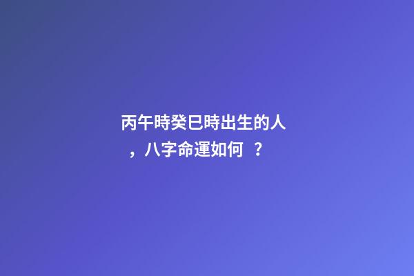 丙午時癸巳時出生的人，八字命運如何？